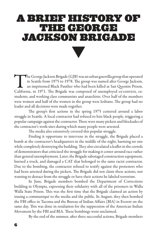 A BRIEF HISTORY OF THE GEORGE JACKSON BRIGADE  v  TIK GeorgeJackson Brigade (GJB) wasan usban guerrilla group thatoperated  in Searde from 1975 to 1978, The group was named after George Jackson, an imprisoned Black Panther who had been killed at San Quentin Prison, mploy; nes, and working class communists and anarchists. Over half of the members  California, in 1971. The Brigade was composed of un  were women and half of the women in the group were lesbians. The group had no leader and all decisions were made together.  The group’s first actions in the spring 1975 centered around a labor strugglein Searele. A local contractor had refused to hire black people,triggering a ‘popular campaign against the contractor. There were many pickets and blockades of the coneractor’s work-sices during which many people were arrested.  ‘The media also extensively covered this popular struggle  Finding it opportune to incerv . the Brigade placed a bomb at the contractor’s headquarters in the midle of the night, harming no one whill comple of demonstracors tha erticized the struggle for making it center around race rather than general unemployment, Later, the Brigade saboraged construction equipmen, burned a truck, and damaged a CAT that belonged o the same racist contractor.  e i the strugg]  lydestroying the building. Theyalso circulated aleafletin the crowds  Due to the bombing, the contractor refused o testify against the protestors who the pickets. The Brigade did not claim these actions, not wanting to detract from the seruggle or have their actions be labeled terrorism  In June, Brigade members bombed the Department of Corrections  had been arrested durin  building in Olympia, expressing their solidarity with all of the prisoners in Walla Walla State Prison. This was the first time that the Brigade claimed an action by issuing a communiqué to the media and the public. In August,they then bombed the FBI office in Tacoma and the Burcau of Indian Affars (BIA) in Everett on the same day. This was done in recalation for the suppression of the American Indian Movement by the FBI and BIA. These bombings went unclaimed.  By the end of the summer, afier three successful actions, Brigade members  